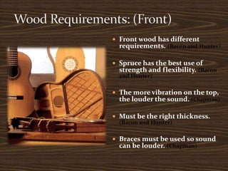 Wood Requirements: (Front)Front wood has different requirements. (Bacon and Hunter)Spruce has the best use of strength and flexibility. (Bacon and Hunter)The more vibration on the top, the louder the sound. (Chapman)Must be the right thickness. (Bacon and Hunter)Braces must be used so sound can be louder. (Chapman)