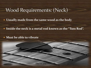 Usually made from the same wood as the bodyInside the neck is a metal rod known as the “Tuss Rod”.Must be able to vibrate Wood Requirements: (Neck)(Bacon and Hunter)(Bacon and Hunter)