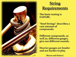 String RequirementsThe basic tuning is EADGBE.  “Steel Strings” describes a vast amount of compounds. Different compounds, as well as, different gauges, give out different sounds. Heavier gauges are louder and are harder to play. (Bacon and Hunter)