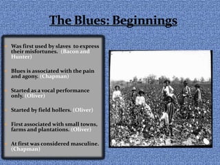 The Blues: BeginningsWas first used by slaves  to express their misfortunes.  (Bacon and Hunter)Blues is associated with the pain and agony. (Chapman)Started as a vocal performance only. (Oliver)Started by field hollers. (Oliver)First associated with small towns, farms and plantations. (Oliver)At first was considered masculine. (Chapman)