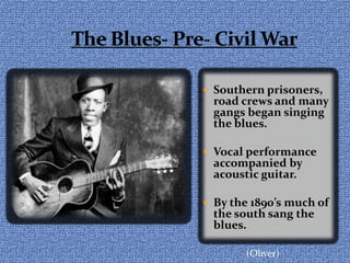 The Blues- Pre- Civil War Southern prisoners, road crews and many gangs began singing the blues.Vocal performance accompanied by acoustic guitar.By the 1890’s much of the south sang the blues.(Oliver)