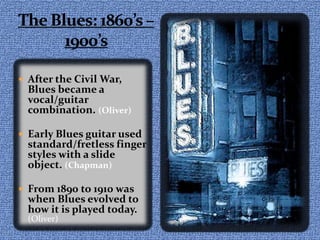 The Blues: 1860’s – 1900’sAfter the Civil War, Blues became a vocal/guitar combination. (Oliver)Early Blues guitar used standard/fretless finger styles with a slide object. (Chapman)From 1890 to 1910 was when Blues evolved to how it is played today. (Oliver)