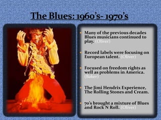 The Blues: 1960’s- 1970’sMany of the previous decades Blues musicians continued to play. (Oliver)Record labels were focusing on European talent. (Oliver)Focused on freedom rights as well as problems in America. (Baker)The Jimi Hendrix Experience, The Rolling Stones and Cream. 70’s brought a mixture of Blues and Rock N Roll. (Oliver)
