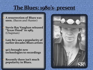 The Blues: 1980’s- presentA resurrection of Blues was seen. (Bacon and Hunter)Stevie Ray Vaughan released “Texas Flood” in 1983. (Chapman)Late 80’s saw a popularity of earlier decades Blues artists90’s brought new technologies to recordingsRecently there isn’t much popularity in Blues.