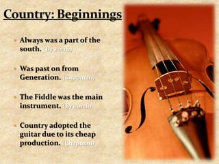 Country: BeginningsAlways was a part of the south. (Byworth)Was past on from Generation. (Chapman)The Fiddle was the main instrument. (Byworth)Country adopted the guitar due to its cheap production. (Chapman)