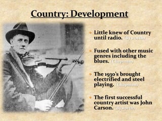 Country: DevelopmentLittle knew of Country until radio. (Byworth)Fused with other music genres including the blues. (Chapman)The 1930’s brought electrified and steel playing. (Chapman)The first successful country artist was John Carson. (Byworth)