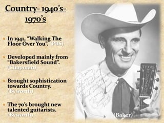 Country- 1940’s- 1970’sIn 1941, “Walking The Floor Over You”. (PBS)Developed mainly from “Bakersfield Sound”. (Chapman)Brought sophistication towards Country. (Byworth)The 70’s brought new talented guitarists. (Byworth)(Baker)