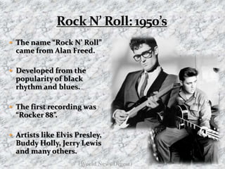 Rock N’ Roll: 1950’sThe name “Rock N’ Roll” came from Alan Freed. Developed from the popularity of black rhythm and blues. The first recording was “Rocker 88”.Artists like Elvis Presley, Buddy Holly, Jerry Lewis and many others.(World News Digest)