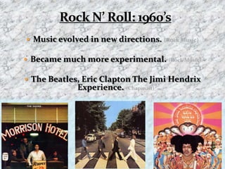 Rock N’ Roll: 1960’sMusic evolved in new directions. (Rock Music)Became much more experimental. (Rock Music)The Beatles, Eric Clapton The Jimi Hendrix  Experience. (Chapman)(World News Digest)