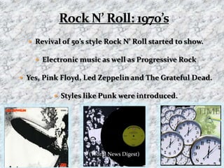 Rock N’ Roll: 1970’s Revival of 50’s style Rock N’ Roll started to show.Electronic music as well as Progressive RockYes, Pink Floyd, Led Zeppelin and The Grateful Dead.Styles like Punk were introduced.(World News Digest)