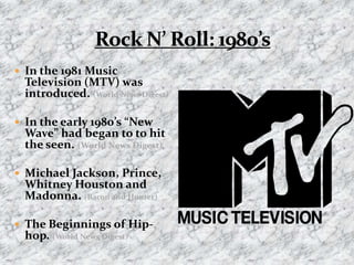 Rock N’ Roll: 1980’sIn the 1981 Music Television (MTV) was introduced. (World News Digest)  In the early 1980’s “New Wave” had began to to hit the seen. (World News Digest)Michael Jackson, Prince, Whitney Houston and Madonna. (Bacon and Hunter)The Beginnings of Hip-hop. (World News Digest)