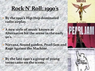 Rock N’ Roll: 1990’sBy the 1990’s Hip-Hop dominated radio airplay. (Chapman)A new style of music known as Alternative hit the scene in the early 90’s. (World News Digest)Nirvana, Sound garden, Pearl Jam and Rage Against the Machine. (World News Digest)By the late 1990’s a group of young teens came on the scene. (Bacon and Hunter)