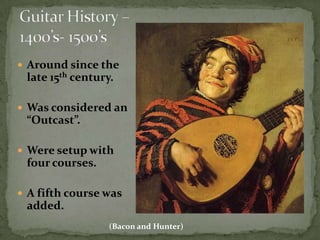 Guitar History – 1400’s- 1500’sAround since the late 15th century.Was considered an “Outcast”.Were setup with four courses.A fifth course was added.(Bacon and Hunter)