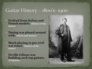 Evolved from Italian and French models. (History of the Guitar)Tuning was played around with. (Bacon and Hunter)Much playing in pre-civil war times. (History of the Guitar)Orville Gibson was building arch top guitars. (Chapman)Guitar History – 1800’s- 1900