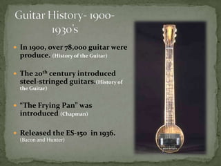 Guitar History- 1900- 1930’sIn 1900, over 78,000 guitar were produce. (History of the Guitar)The 20th century introduced steel-stringed guitars.(History of the Guitar)“The Frying Pan” was introduced (Chapman)Released the ES-150  in 1936. (Bacon and Hunter)