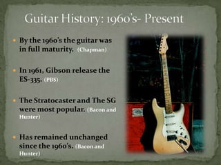 Guitar History: 1960’s- Present By the 1960’s the guitar was in full maturity.  (Chapman)In 1961, Gibson release the ES-335. (PBS)The Stratocaster and The SG were most popular. (Bacon and Hunter)Has remained unchanged since the 1960’s. (Bacon and Hunter)
