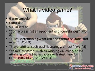 What is video game?
• Game console
• Controller
• Visual screen
• “Conflict- against an opponent or circumstances” (Wolf
  3)
• “Rules- determining what can and cannot be done and
  when” (Wolf 3)
• “Player ability- such as skill, strategy, or luck” (Wolf 3)
• “Valued outcome- such as winning vs. losing, or the
  attaining of the highest score or fastest time for
  completing of a task” (Wolf 3)
 