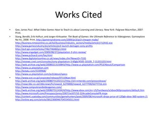 Works Cited
•   Gee, James Paul. What Video Games Have to Teach Us about Learning and Literacy. New York: Palgrave Macmillan, 2007.
    Print.
•   Stang, Bendik, Erik Hoftun, and Jorgen Kirksaeter. The Book of Games: the Ultimate Reference to Videogames. Gamexplore
    Na Inc, 2008. Print. http://gamersyndrome.com/2009/ps3/ps3-cheaper-make/
    http://business.timesonline.co.uk/tol/business/industry_sectors/media/article1712432.ece
    http://www.gamesindustry.biz/articles/ps3-launch-damages-sony-profits
    http://ps3.ign.com/articles/746/746482p1.html
    http://www.engadget.com/2009/08/27/playstation-3-slim-review/
    http://www.ps3sacd.com/faq.html
    http://www.digitalartsonline.co.uk/news/index.cfm?NewsID=7335
    http://reviews.cnet.com/consoles/sony-playstation-3-60gb/4505-10109_7-31355103.html
    http://web.archive.org/web/20080213150843/http://www.us.playstation.com/PS3/About/Comparison
    http://www.us.playstation.com
    http://kotaku.com/5339968/
    http://www.us.playstation.com/ps3/about/specs
•   http://www.scei.co.jp/corporate/release/071106ae.html
    http://web.archive.org/web/20080731202111/http://e3.nintendo.com/pressrelease/
    http://news.bbc.co.uk/cbbcnews/hi/newsid_6270000/newsid_6277700/6277716.stm
    http://www.computerandvideogames.com/
    http://web.archive.org/web/20080731143424/http://www.xbox.com/en-US/hardware/x/xbox360prosystem/default.htm
    http://www.microsoft.com/Presspass/press/2007/oct07/10-22ArcadeConsolePR.mspx
    http://content.usatoday.com/communities/gamehunters/post/2009/08/microsoft-drops-price-of-120gb-xbox-360-system-/1
    http://online.wsj.com/article/SB123069467545545011.html
 