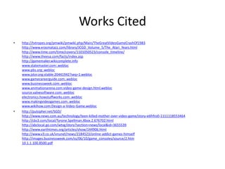 Works Cited
•   http://tvtropes.org/pmwiki/pmwiki.php/Main/TheGreatVideoGameCrashOf1983
    http://www.erasmatazz.com/library/JCGD_Volume_5/The_Atari_Years.html
    http://www.time.com/time/covers/1101050523/console_timeline/
    http://www.theesa.com/facts/index.asp
    http://gamemaker.wikicomplete.info
    www.statemaster.com:.webloc
    www.pbs.org:.webloc
    www.jstor.org:stable:20441942?seq=1.webloc
    www.gamecareerguide.com:.webloc
    www.businessweek.com:.webloc
    www.animationarena.com:video-game-design.html.webloc
    source.valvesoftware.com:.webloc
    electronics.howstuffworks.com:.webloc
    www.makingvideogames.com:.webloc
    www.wikihow.com:Design-a-Video-Game.webloc
•   http://pulsipher.net/SGD/
    http://www.news.com.au/technology/teen-killed-mother-over-video-game/story-e6frfro0-1111118553464
    http://cbs3.com/local/Tyrone.Spellman.Xbox.2.676702.html
    http://abclocal.go.com/wtvg/story?section=news/local&id=3655539
    http://www.earthtimes.org/articles/show/144906.html
    http://www.v3.co.uk/vnunet/news/2184523/online-addict-games-himself
    http://images.businessweek.com/ss/06/10/game_consoles/source/2.htm
    10.1.1.100.8500.pdf
 