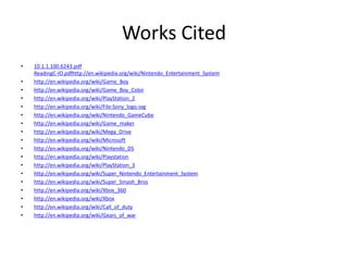 Works Cited
•   10.1.1.100.6243.pdf
    ReadingC-IO.pdfhttp://en.wikipedia.org/wiki/Nintendo_Entertainment_System
•   http://en.wikipedia.org/wiki/Game_Boy
•   http://en.wikipedia.org/wiki/Game_Boy_Color
•   http://en.wikipedia.org/wiki/PlayStation_2
•   http://en.wikipedia.org/wiki/File:Sony_logo.svg
•   http://en.wikipedia.org/wiki/Nintendo_GameCube
•   http://en.wikipedia.org/wiki/Game_maker
•   http://en.wikipedia.org/wiki/Mega_Drive
•   http://en.wikipedia.org/wiki/Microsoft
•   http://en.wikipedia.org/wiki/Nintendo_DS
•   http://en.wikipedia.org/wiki/Playstation
•   http://en.wikipedia.org/wiki/PlayStation_3
•   http://en.wikipedia.org/wiki/Super_Nintendo_Entertainment_System
•   http://en.wikipedia.org/wiki/Super_Smash_Bros
•   http://en.wikipedia.org/wiki/Xbox_360
•   http://en.wikipedia.org/wiki/Xbox
•   http://en.wikipedia.org/wiki/Call_of_duty
•   http://en.wikipedia.org/wiki/Gears_of_war
 
