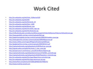 Work Cited
•   http://en.wikipedia.org/wiki/Halo_%28series%29
•   http://en.wikipedia.org/wiki/Wii
•   http://en.wikipedia.org/wiki/Nintendo_64
•   http://en.wikipedia.org/wiki/Atari_2600
•   http://en.wikipedia.org/wiki/Brown_box
•   http://en.wikipedia.org/wiki/File:SEGA_logo.svg
•   http://en.wikipedia.org/wiki/File:Nintendo.svg
•   http://i148.photobucket.com/albums/s40/auraangel13/Video%20Games/PokemonYellowVersion.jpg
•   http://www.geekb0t.com/wp-content/uploads/l4d1.jpg
•   http://pigskinlovinglady.com/wp-content/uploads/2009/04/madden-cover.jpg
•   http://www.glennlist.com/wp-content/uploads/2009/08/pacman.gif
•   http://www.ulillillia.com/images/RPGgamefirstattemptSS09.png
•   http://gadgetophilia.com/wp-content/uploads/2009/06/tetris.gif
•   http://upload.wikimedia.org/wikipedia/en/d/d9/Resi4-gc-cover.jpg
•   http://vgsales.wikia.com/wiki/File:Factor_5_dev_costs.jpg
•   http://pongmuseum.com/history/_picts/BrownBoxmultigame.jpg
•   http://upload.wikimedia.org/wikipedia/commons/7/7b/NES_controller.jpg
•   http://upload.wikimedia.org/wikipedia/en/b/b0/Playstation_Controller.jpg
•   http://en.wikipedia.org/wiki/File:Sega-Mega-Drive-controllers.jpg
•   http://en.wikipedia.org/wiki/File:Sega-dreamcast-set.png
•   http://www.flickr.com/photos/23732861@N00/3357448275/
•   http://www.modchip-wizard.com
 