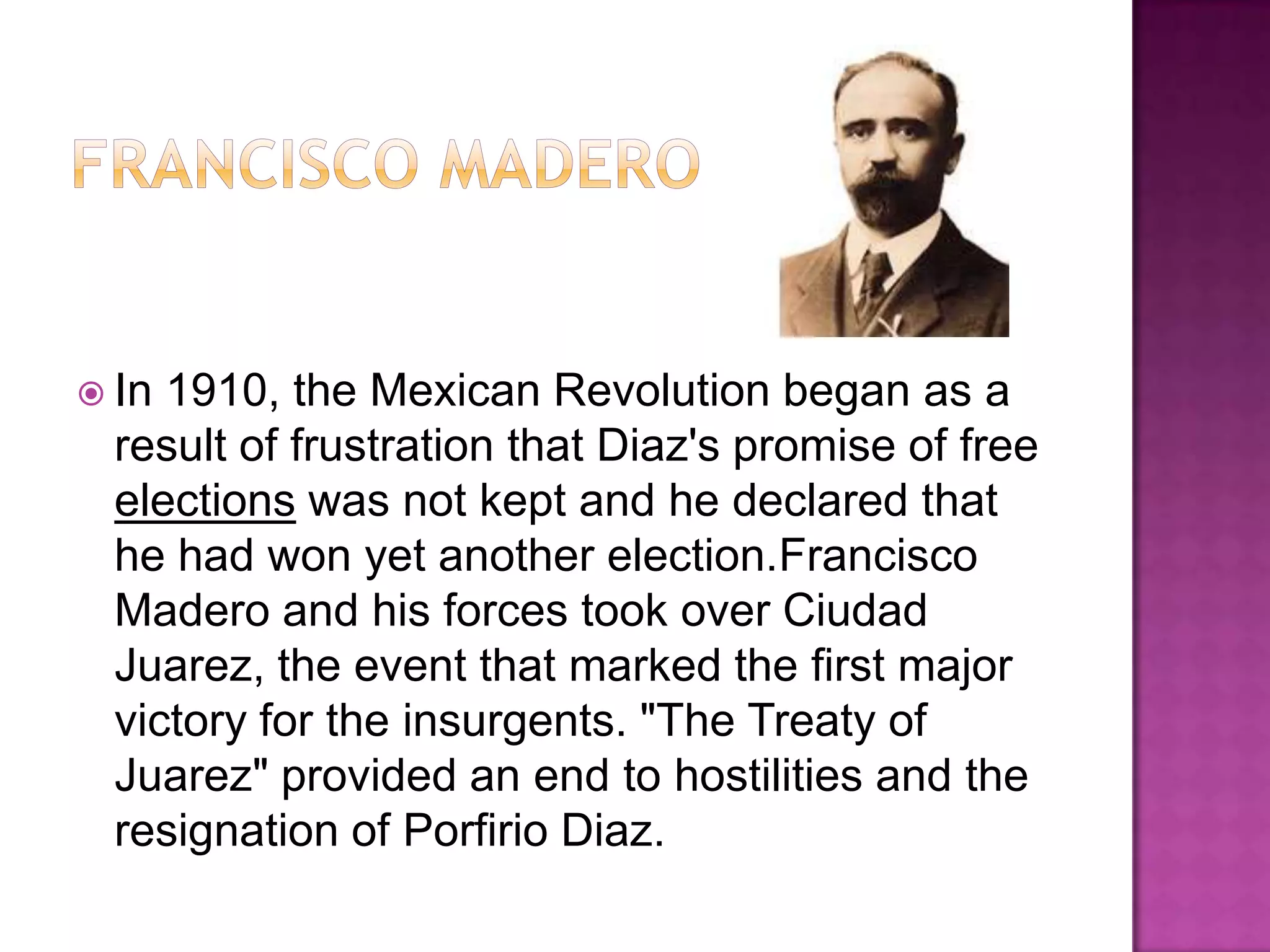 Francisco MaderoIn 1910, the Mexican Revolution began as a result of frustration that Diaz's promise of free elections was not kept and he declared that he had won yet another election.Francisco Madero and his forces took over Ciudad Juarez, the event that marked the first major victory for the insurgents. "The Treaty of Juarez" provided an end to hostilities and the resignation of Porfirio Diaz.