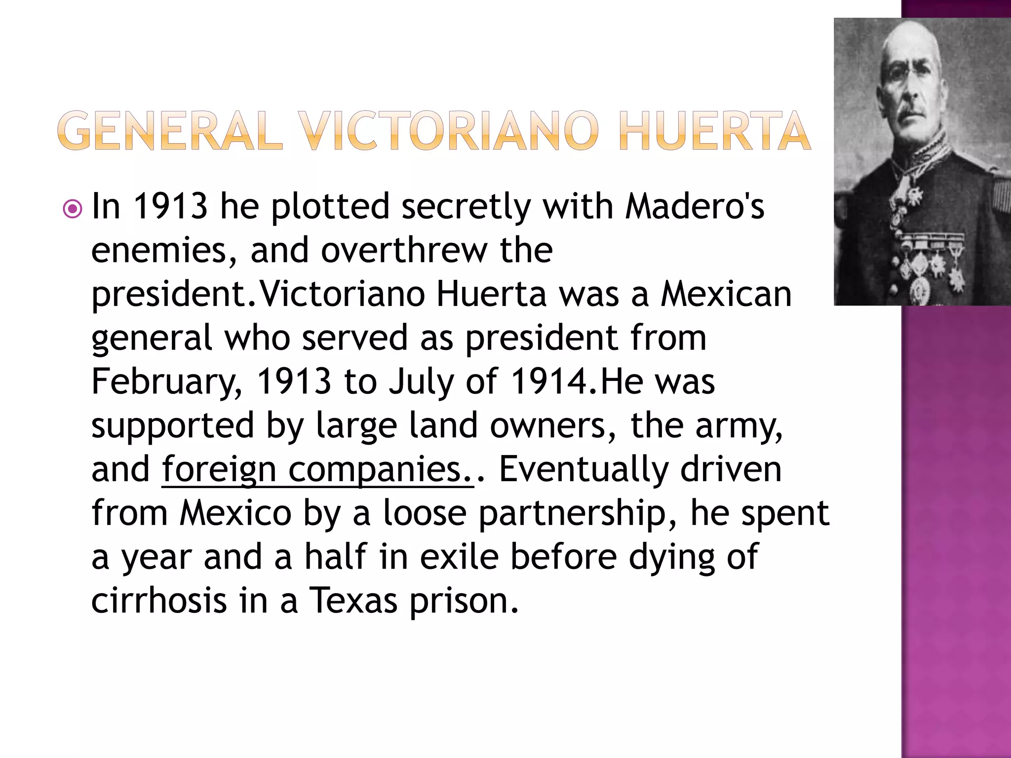 General victoriano HuertaIn 1913 he plotted secretly with Madero's enemies, and overthrew the president.Victoriano Huerta was a Mexican general who served as president from February, 1913 to July of 1914.He was supported by large land owners, the army, and foreign companies.. Eventually driven from Mexico by a loose partnership, he spent a year and a half in exile before dying of cirrhosis in a Texas prison.