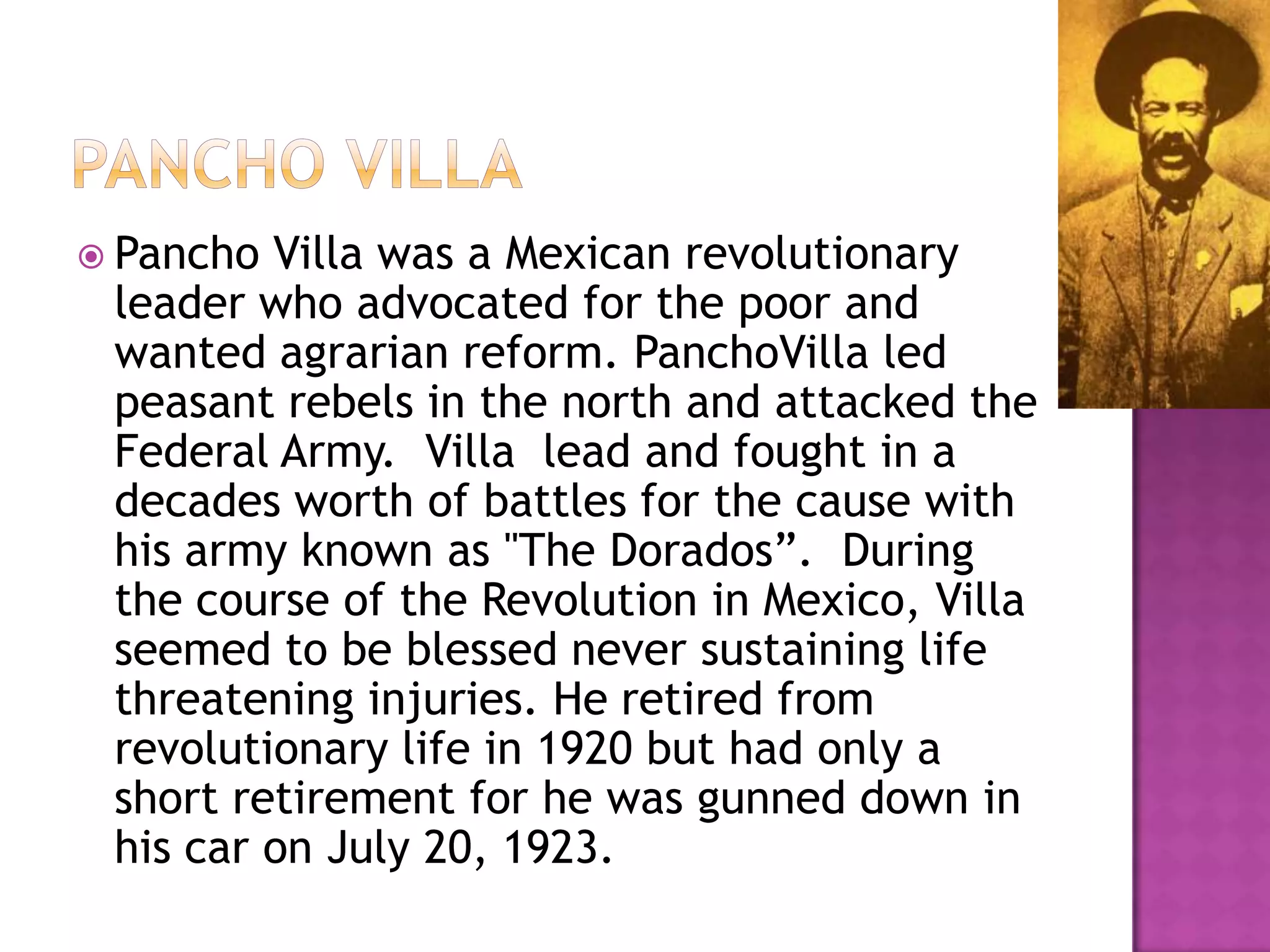 Pancho VILLAPancho Villa was a Mexican revolutionary leader who advocated for the poor and wanted agrarian reform. PanchoVilla led peasant rebels in the north and attacked the Federal Army.  Villa  lead and fought in a decades worth of battles for the cause with his army known as "The Dorados”.  During the course of the Revolution in Mexico, Villa seemed to be blessed never sustaining life threatening injuries. He retired from revolutionary life in 1920 but had only a short retirement for he was gunned down in his car on July 20, 1923.