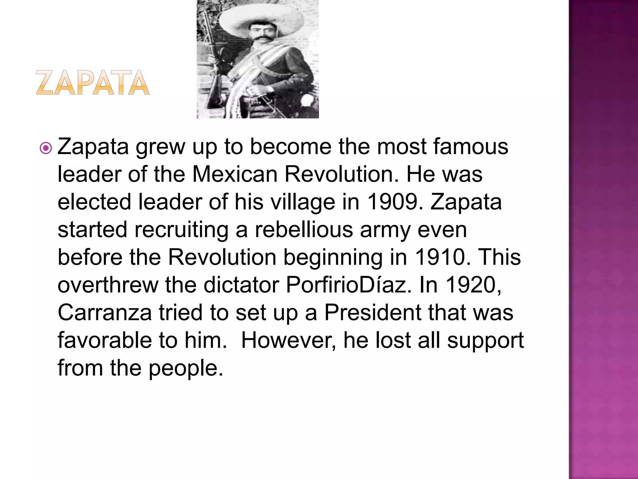 zapataZapata grew up to become the most famous leader of the Mexican Revolution. He was elected leader of his village in 1909. Zapata started recruiting a rebellious army even before the Revolution beginning in 1910. This overthrew the dictator PorfirioDíaz. In 1920, Carranza tried to set up a President that was favorable to him.  However, he lost all support from the people.  