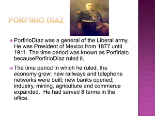 Porfirio DiazPorfirioDíaz was a general of the Liberal army. He was President of Mexico from 1877 until 1911. The time period was known as Porfiriato  becausePorfirioDíaz ruled it. The time period in which he ruled, the economy grew; new railways and telephone networks were built; new banks opened; industry, mining, agriculture and commerce expanded.  He had served 8 terms in the office.
