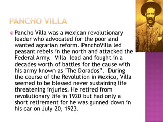 Pancho VILLAPancho Villa was a Mexican revolutionary leader who advocated for the poor and wanted agrarian reform. PanchoVilla led peasant rebels in the north and attacked the Federal Army.  Villa  lead and fought in a decades worth of battles for the cause with his army known as "The Dorados”.  During the course of the Revolution in Mexico, Villa seemed to be blessed never sustaining life threatening injuries. He retired from revolutionary life in 1920 but had only a short retirement for he was gunned down in his car on July 20, 1923.