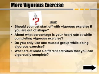 More Vigorous Exercise Quiz Should you just start off with vigorous exercise if you are out of shape? About what percentage is your heart rate at while completing vigorous exercise? Do you only use one muscle group while doing vigorous exercise? What are at least 4 different activities that you can vigorously complete?  