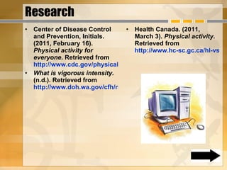Research Center of Disease Control and Prevention, Initials. (2011, February 16).  Physical activity for everyone . Retrieved from  http://www.cdc.gov/physicalactivity/everyone/health/index.html  What is vigorous intensity . (n.d.). Retrieved from  http://www.doh.wa.gov/cfh/nutritionpa/publications/vigorous_intensity_definition.htm Health Canada. (2011, March 3).  Physical activity . Retrieved from  http://www.hc-sc.gc.ca/hl-vs/physactiv/index-eng.php  