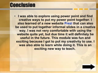 Conclusion I was able to explore using power point and find creative ways to put my power point together. I also learned of a new website  Prezi  that can also be used to put together informal slides in a creative way. I was not very comfortable with using the website quite yet, but due time it will definitely be useful in the future. This module was fun and exciting because I got to put my creativity to use. I was also able to learn while doing it. This is an exciting new way to teach.  