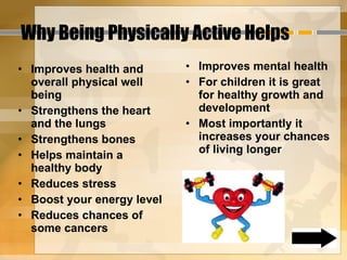 Why Being Physically Active Helps Improves health and overall physical well being Strengthens the heart and the lungs Strengthens bones Helps maintain a healthy body Reduces stress Boost your energy level Reduces chances of some cancers Improves mental health For children it is great for healthy growth and development Most importantly it increases your chances of living longer 