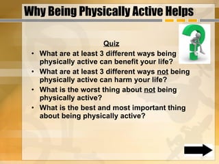 Why Being Physically Active Helps Quiz What are at least 3 different ways being physically active can benefit your life? What are at least 3 different ways  not  being physically active can harm your life? What is the worst thing about  not  being physically active? What is the best and most important thing about being physically active? 