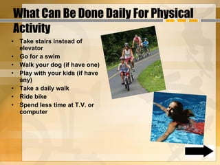 What Can Be Done Daily For Physical Activity  Take stairs instead of elevator Go for a swim Walk your dog (if have one) Play with your kids (if have any) Take a daily walk Ride bike Spend less time at T.V. or computer 