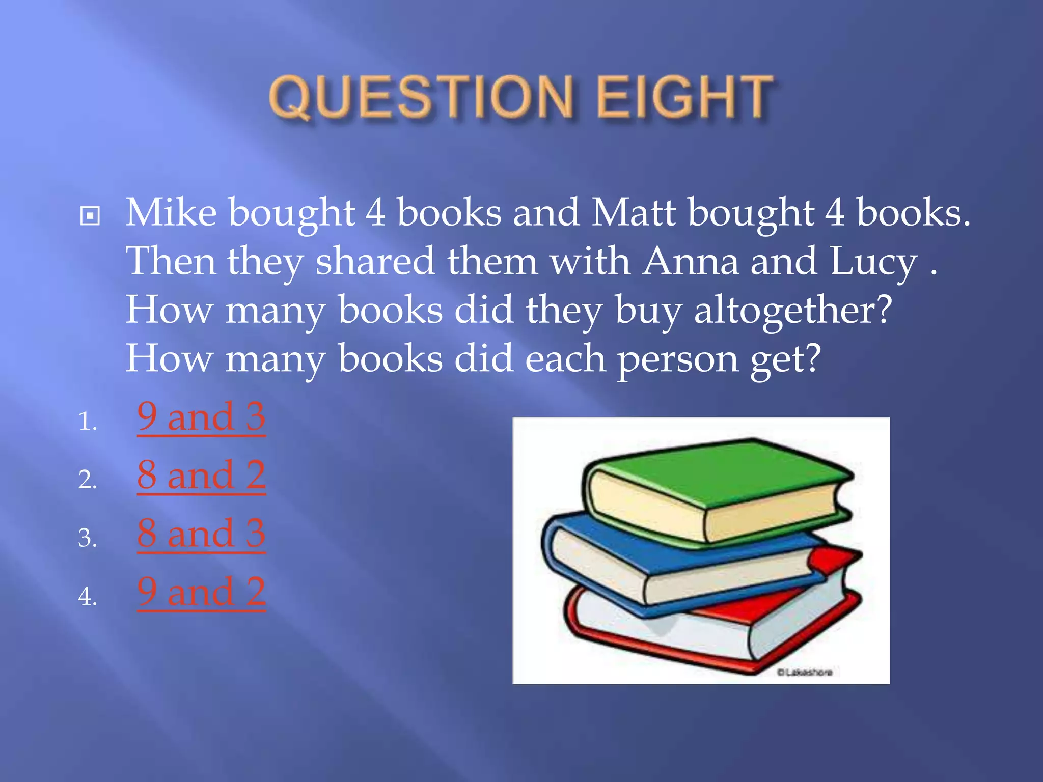     Mike bought 4 books and Matt bought 4 books.
     Then they shared them with Anna and Lucy .
     How many books did they buy altogether?
     How many books did each person get?
1.   9 and 3
2.   8 and 2
3.   8 and 3
4.   9 and 2
 