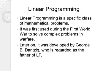 Linear Programming
 Linear Programming is a specific class
  of mathematical problems.
 It was first used during the First World
  War to solve complex problems in
  warfare.
 Later on, it was developed by George
  B. Dantzig, who is regarded as the
  father of LP.
 