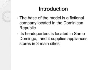 Introduction
 The base of the model is a fictional
  company located in the Dominican
  Republic
 Its headquarters is located in Santo
  Domingo, and it supplies appliances
  stores in 3 main cities
 
