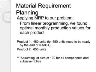 Material Requirement
Planning
Applying MRP to our problem:
 From linear programming, we found
  optimal monthly production values for
  each product:

Product 1 : 480 units (ie: 480 units need to be ready
  by the end of week 4).
Product 2 : 650 units

***Assuming lot size of 100 for all components and
  subassemblies
 