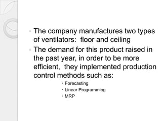  The company manufactures two types
  of ventilators: floor and ceiling
 The demand for this product raised in
  the past year, in order to be more
  efficient, they implemented production
  control methods such as:
           Forecasting
           Linear Programming
           MRP
 