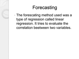 Forecasting
   The forescating method used was a
    type of regression called linear
    regression. It tries to evaluate the
    correlation beetween two variables.
 