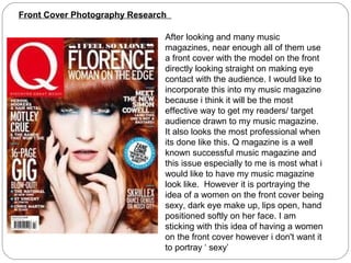 Front Cover Photography Research

                               After looking and many music
                               magazines, near enough all of them use
                               a front cover with the model on the front
                               directly looking straight on making eye
                               contact with the audience. I would like to
                               incorporate this into my music magazine
                               because i think it will be the most
                               effective way to get my readers/ target
                               audience drawn to my music magazine.
                               It also looks the most professional when
                               its done like this. Q magazine is a well
                               known successful music magazine and
                               this issue especially to me is most what i
                               would like to have my music magazine
                               look like. However it is portraying the
                               idea of a women on the front cover being
                               sexy, dark eye make up, lips open, hand
                               positioned softly on her face. I am
                               sticking with this idea of having a women
                               on the front cover however i don't want it
                               to portray ‘ sexy’
 