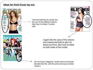 Ideas for front Cover lay out




                          I like the bold text for words and
                          the use of two different colours.
                          Also how it is listed. It works
                          well.




                                        I again like the uses of the colours
                                        and making text bold to get it to
                                        stand out more, also how its listed
                                        on both sides of the model.




                            On my music magazine i would want my barcode
                            discrete like this, with the price and issue number
                            inside it.
 