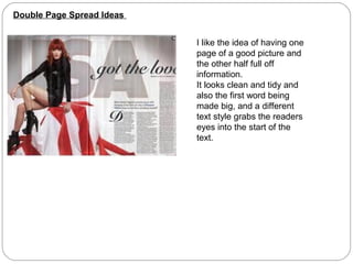 Double Page Spread Ideas


                           I like the idea of having one
                           page of a good picture and
                           the other half full off
                           information.
                           It looks clean and tidy and
                           also the first word being
                           made big, and a different
                           text style grabs the readers
                           eyes into the start of the
                           text.
 