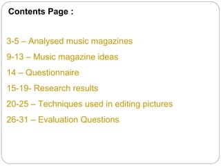 Contents Page :


3-5 – Analysed music magazines
9-13 – Music magazine ideas
14 – Questionnaire
15-19- Research results
20-25 – Techniques used in editing pictures
26-31 – Evaluation Questions
 