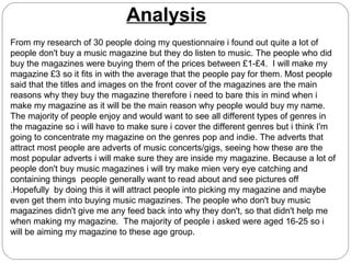 Analysis
From my research of 30 people doing my questionnaire i found out quite a lot of
people don't buy a music magazine but they do listen to music. The people who did
buy the magazines were buying them of the prices between £1-£4. I will make my
magazine £3 so it fits in with the average that the people pay for them. Most people
said that the titles and images on the front cover of the magazines are the main
reasons why they buy the magazine therefore i need to bare this in mind when i
make my magazine as it will be the main reason why people would buy my name.
The majority of people enjoy and would want to see all different types of genres in
the magazine so i will have to make sure i cover the different genres but i think I'm
going to concentrate my magazine on the genres pop and indie. The adverts that
attract most people are adverts of music concerts/gigs, seeing how these are the
most popular adverts i will make sure they are inside my magazine. Because a lot of
people don't buy music magazines i will try make mien very eye catching and
containing things people generally want to read about and see pictures off
.Hopefully by doing this it will attract people into picking my magazine and maybe
even get them into buying music magazines. The people who don't buy music
magazines didn't give me any feed back into why they don't, so that didn't help me
when making my magazine. The majority of people i asked were aged 16-25 so i
will be aiming my magazine to these age group.
 
