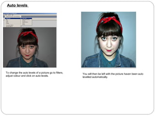 Auto levels




To change the auto levels of a picture go to filters,   You will then be left with the picture haven been auto
adjust colour and click on auto levels.                 levelled automatically.
 