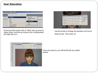 Hue/ Saturation




At the top of the screen click on ‘filters’ then go down to              Use the arrows to change the saturation and hue to
‘adjust colour’ and then go across to the ‘hue/saturation’
and right click on it.                                                   what you like. Then press ‘ok’




                                                         Once you press ok, you will be left with your edited
                                                         picture.
 
